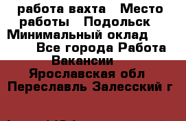 работа.вахта › Место работы ­ Подольск › Минимальный оклад ­ 36 000 - Все города Работа » Вакансии   . Ярославская обл.,Переславль-Залесский г.